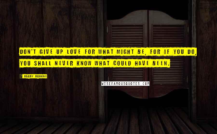 Darby Browne Quotes: Don't give up love for what might be, for if you do, you shall never know what could have been.