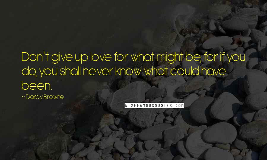 Darby Browne Quotes: Don't give up love for what might be, for if you do, you shall never know what could have been.
