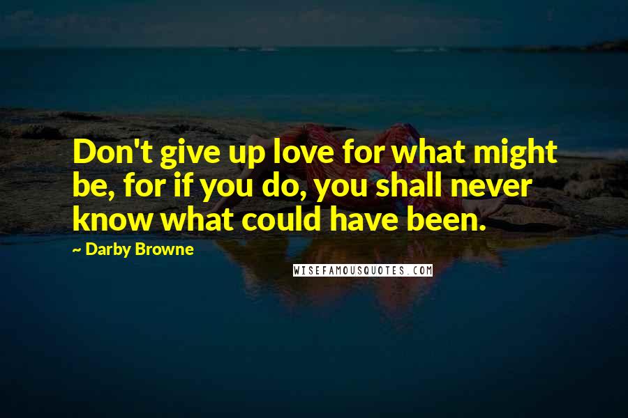 Darby Browne Quotes: Don't give up love for what might be, for if you do, you shall never know what could have been.