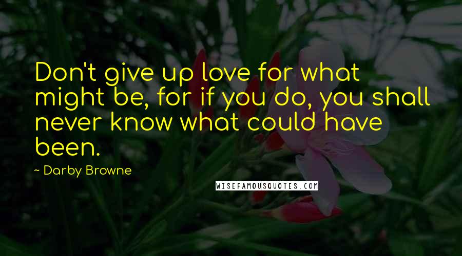 Darby Browne Quotes: Don't give up love for what might be, for if you do, you shall never know what could have been.