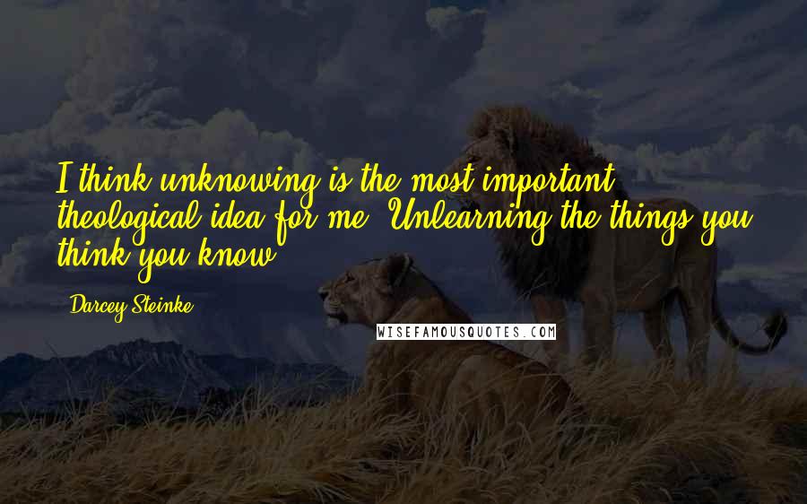 Darcey Steinke Quotes: I think unknowing is the most important theological idea for me. Unlearning the things you think you know.