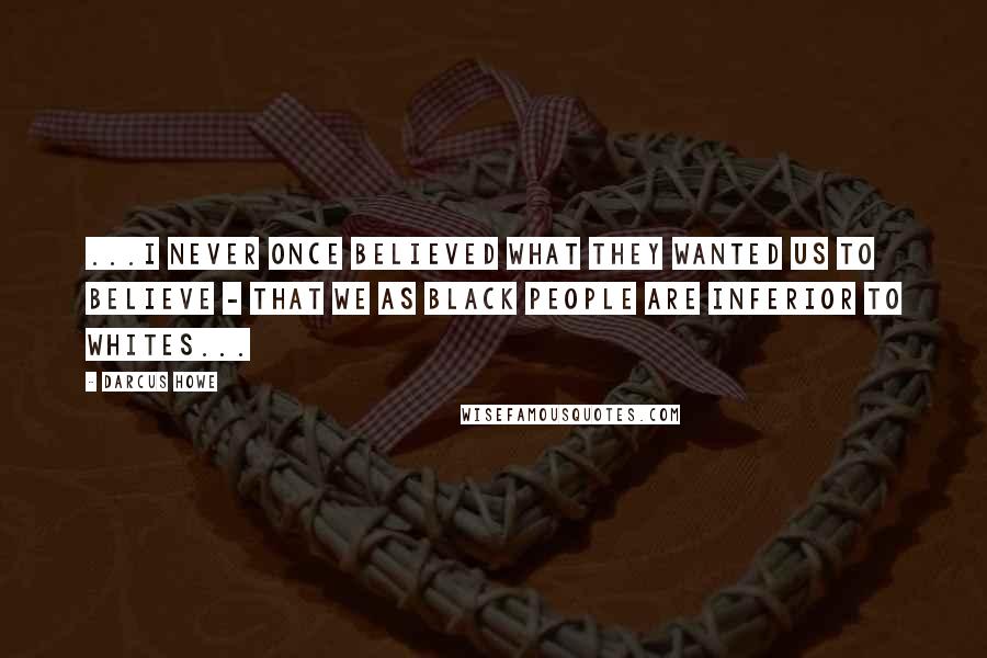 Darcus Howe Quotes: ...I never once believed what they wanted us to believe - that we as black people are inferior to whites...