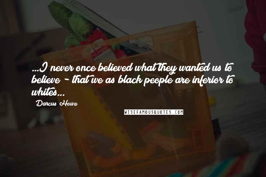 Darcus Howe Quotes: ...I never once believed what they wanted us to believe - that we as black people are inferior to whites...