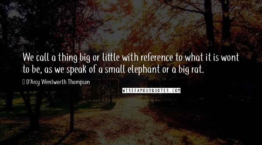 D'Arcy Wentworth Thompson Quotes: We call a thing big or little with reference to what it is wont to be, as we speak of a small elephant or a big rat.