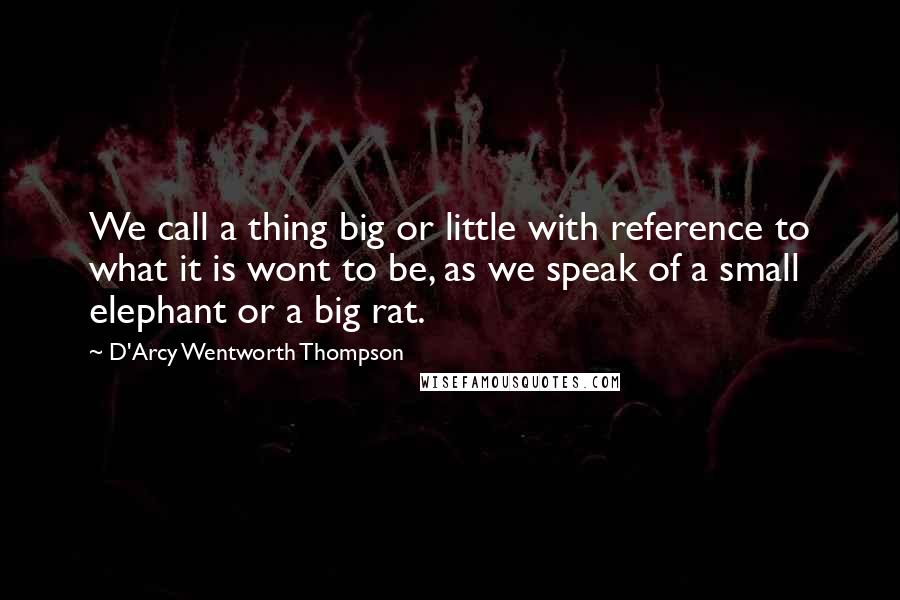 D'Arcy Wentworth Thompson Quotes: We call a thing big or little with reference to what it is wont to be, as we speak of a small elephant or a big rat.