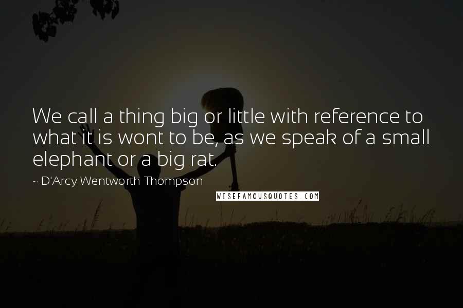 D'Arcy Wentworth Thompson Quotes: We call a thing big or little with reference to what it is wont to be, as we speak of a small elephant or a big rat.