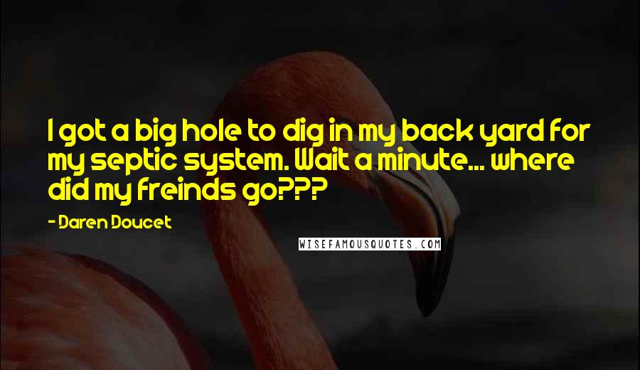 Daren Doucet Quotes: I got a big hole to dig in my back yard for my septic system. Wait a minute... where did my freinds go???