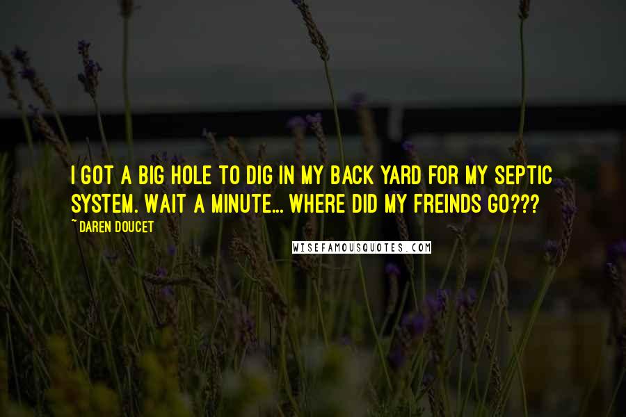 Daren Doucet Quotes: I got a big hole to dig in my back yard for my septic system. Wait a minute... where did my freinds go???