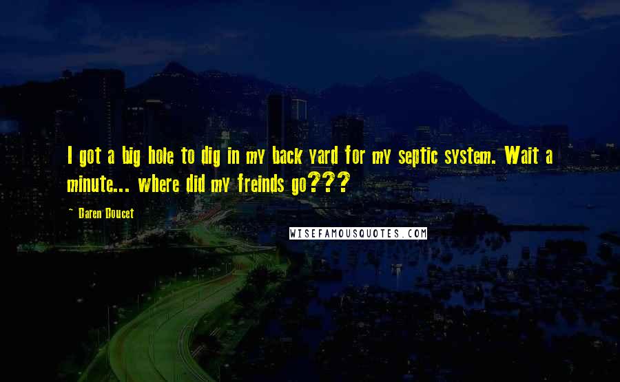 Daren Doucet Quotes: I got a big hole to dig in my back yard for my septic system. Wait a minute... where did my freinds go???