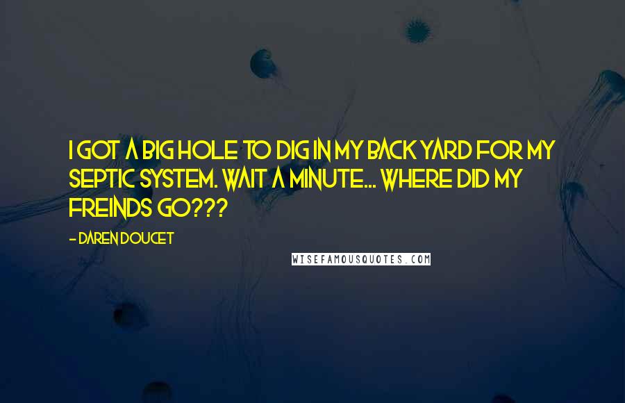 Daren Doucet Quotes: I got a big hole to dig in my back yard for my septic system. Wait a minute... where did my freinds go???
