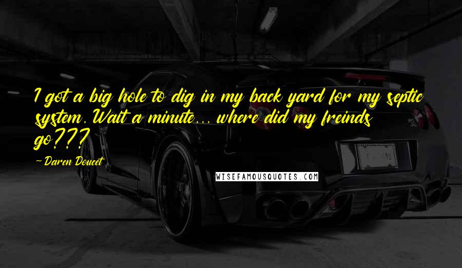 Daren Doucet Quotes: I got a big hole to dig in my back yard for my septic system. Wait a minute... where did my freinds go???