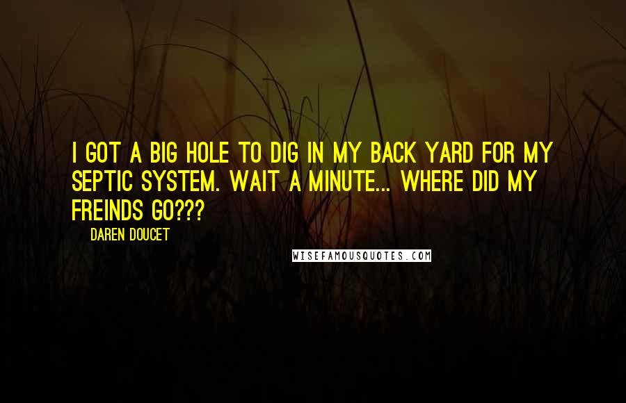 Daren Doucet Quotes: I got a big hole to dig in my back yard for my septic system. Wait a minute... where did my freinds go???