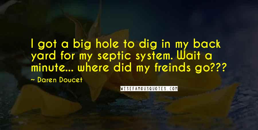 Daren Doucet Quotes: I got a big hole to dig in my back yard for my septic system. Wait a minute... where did my freinds go???