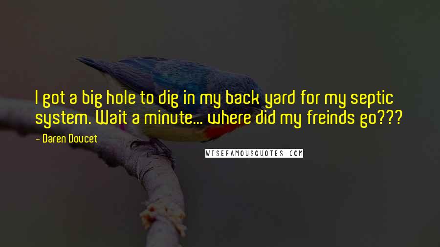 Daren Doucet Quotes: I got a big hole to dig in my back yard for my septic system. Wait a minute... where did my freinds go???