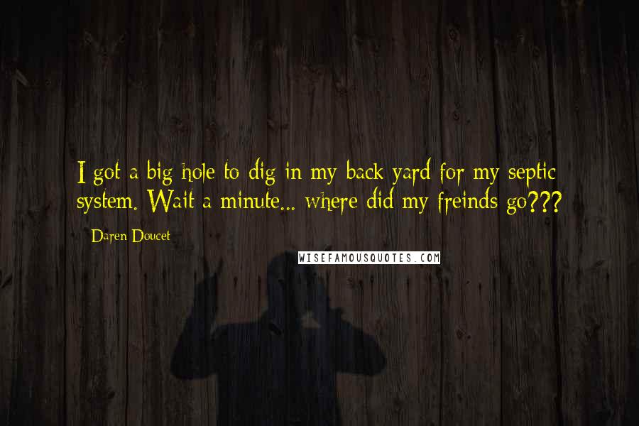 Daren Doucet Quotes: I got a big hole to dig in my back yard for my septic system. Wait a minute... where did my freinds go???