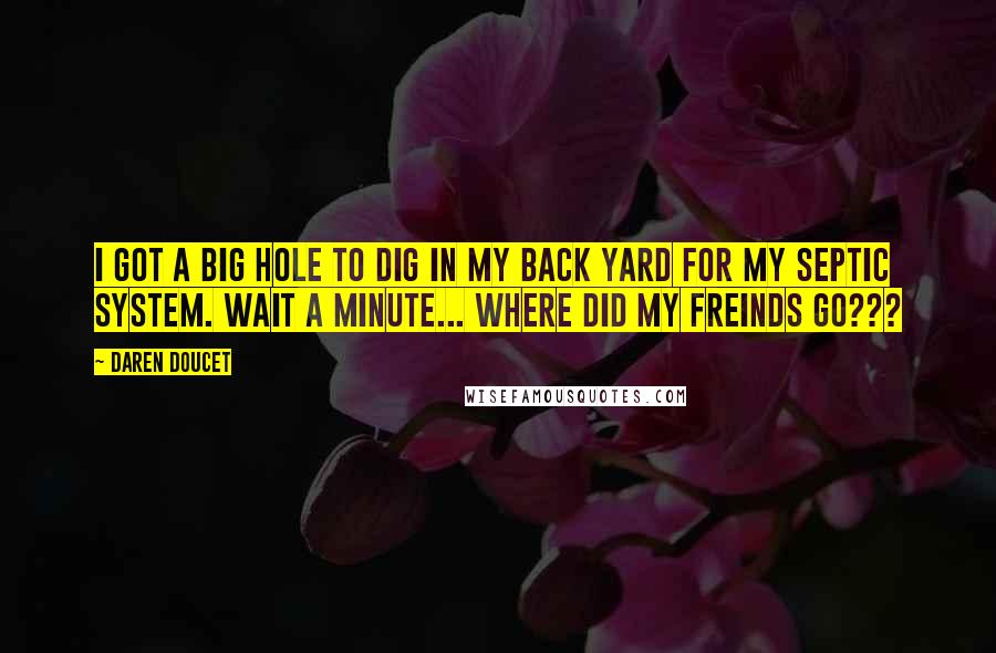 Daren Doucet Quotes: I got a big hole to dig in my back yard for my septic system. Wait a minute... where did my freinds go???