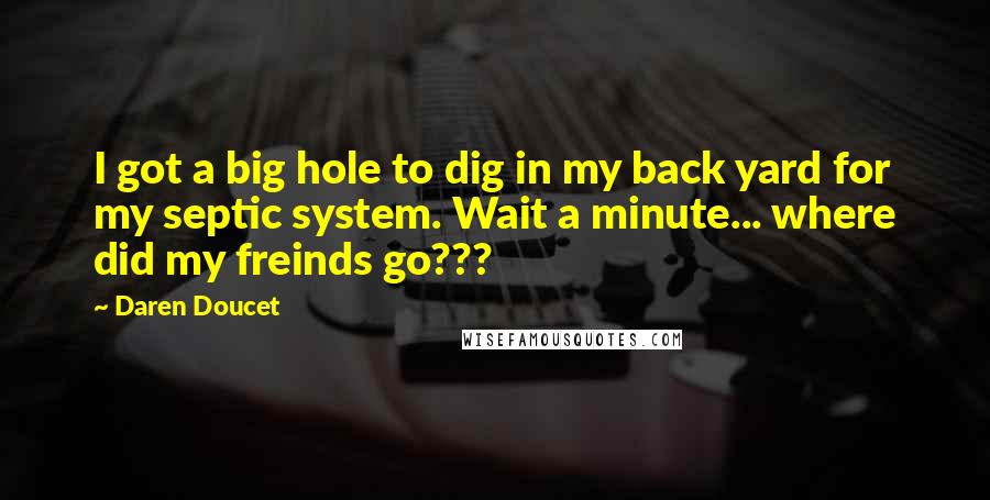 Daren Doucet Quotes: I got a big hole to dig in my back yard for my septic system. Wait a minute... where did my freinds go???