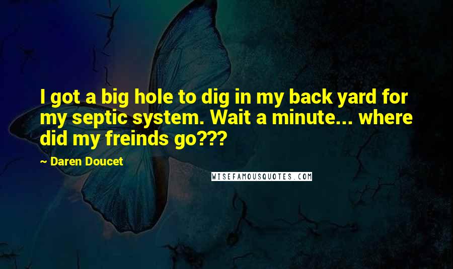 Daren Doucet Quotes: I got a big hole to dig in my back yard for my septic system. Wait a minute... where did my freinds go???