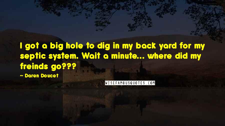 Daren Doucet Quotes: I got a big hole to dig in my back yard for my septic system. Wait a minute... where did my freinds go???