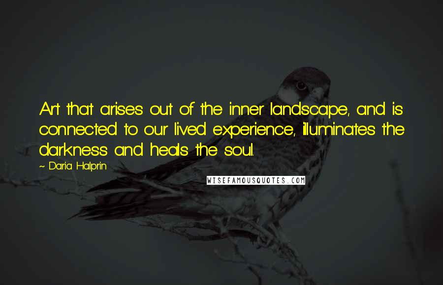 Daria Halprin Quotes: Art that arises out of the inner landscape, and is connected to our lived experience, illuminates the darkness and heals the soul.