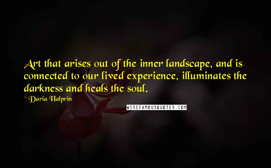 Daria Halprin Quotes: Art that arises out of the inner landscape, and is connected to our lived experience, illuminates the darkness and heals the soul.