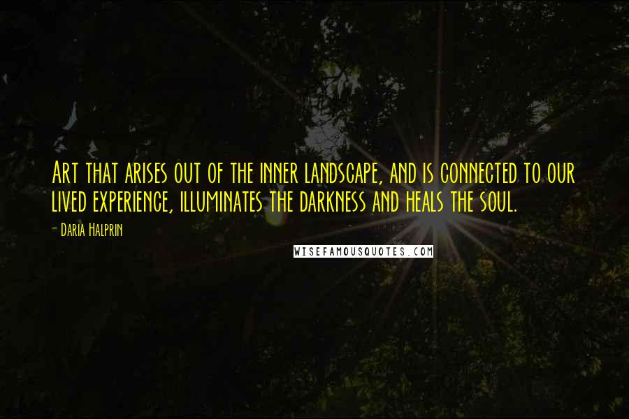 Daria Halprin Quotes: Art that arises out of the inner landscape, and is connected to our lived experience, illuminates the darkness and heals the soul.