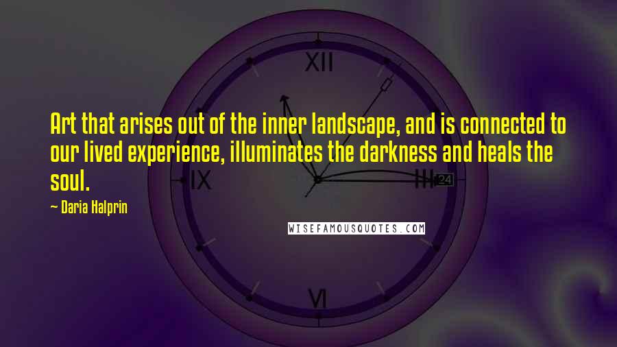 Daria Halprin Quotes: Art that arises out of the inner landscape, and is connected to our lived experience, illuminates the darkness and heals the soul.