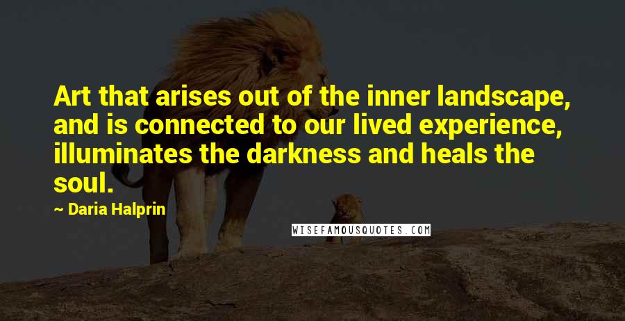 Daria Halprin Quotes: Art that arises out of the inner landscape, and is connected to our lived experience, illuminates the darkness and heals the soul.