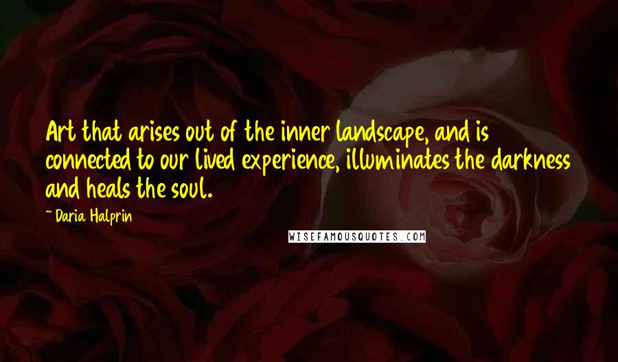 Daria Halprin Quotes: Art that arises out of the inner landscape, and is connected to our lived experience, illuminates the darkness and heals the soul.