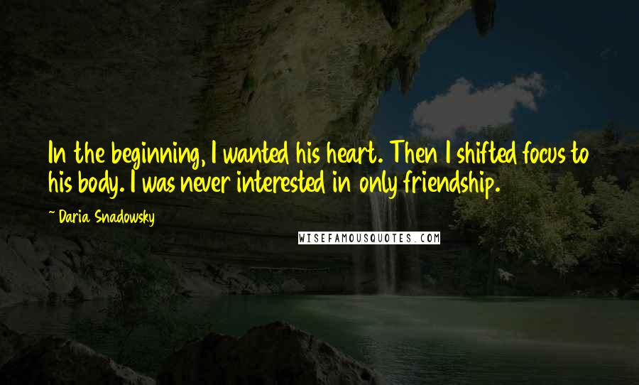 Daria Snadowsky Quotes: In the beginning, I wanted his heart. Then I shifted focus to his body. I was never interested in only friendship.