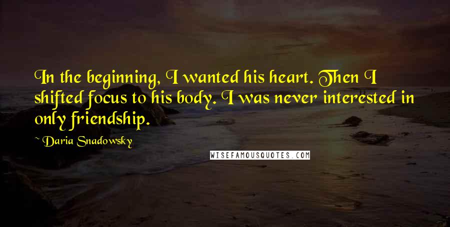Daria Snadowsky Quotes: In the beginning, I wanted his heart. Then I shifted focus to his body. I was never interested in only friendship.