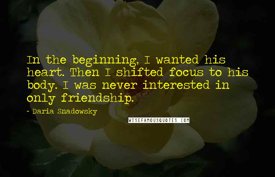 Daria Snadowsky Quotes: In the beginning, I wanted his heart. Then I shifted focus to his body. I was never interested in only friendship.