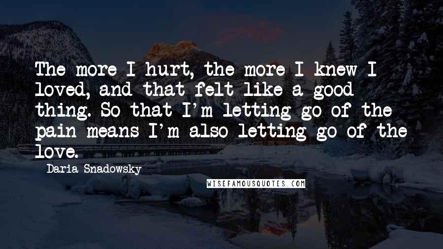 Daria Snadowsky Quotes: The more I hurt, the more I knew I loved, and that felt like a good thing. So that I'm letting go of the pain means I'm also letting go of the love.