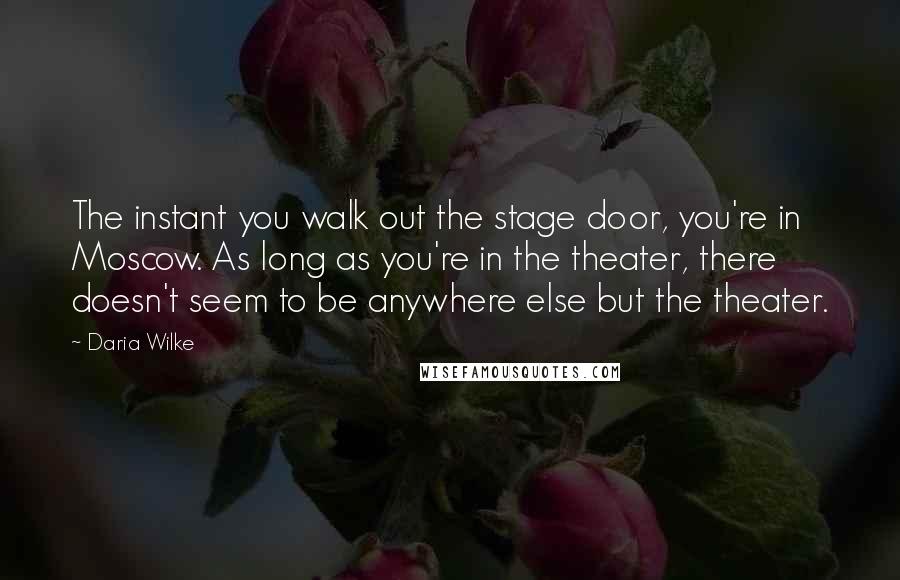 Daria Wilke Quotes: The instant you walk out the stage door, you're in Moscow. As long as you're in the theater, there doesn't seem to be anywhere else but the theater.