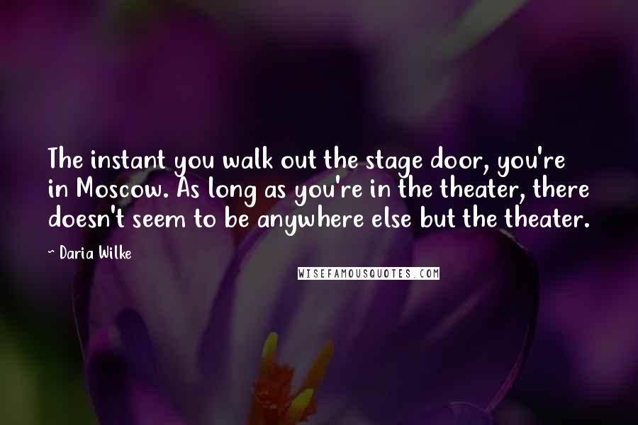 Daria Wilke Quotes: The instant you walk out the stage door, you're in Moscow. As long as you're in the theater, there doesn't seem to be anywhere else but the theater.