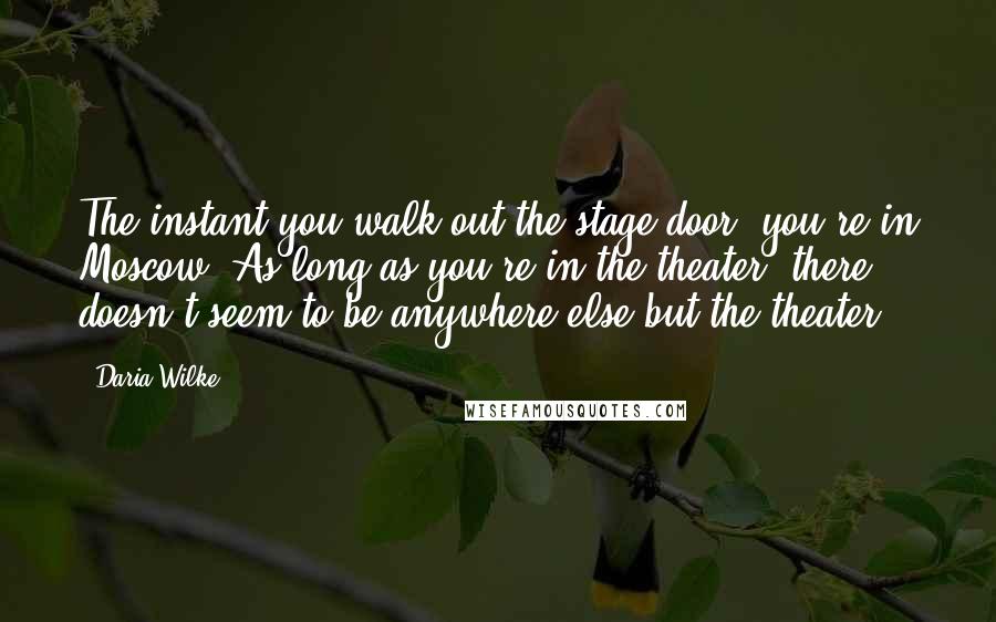 Daria Wilke Quotes: The instant you walk out the stage door, you're in Moscow. As long as you're in the theater, there doesn't seem to be anywhere else but the theater.