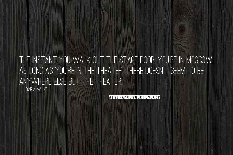 Daria Wilke Quotes: The instant you walk out the stage door, you're in Moscow. As long as you're in the theater, there doesn't seem to be anywhere else but the theater.