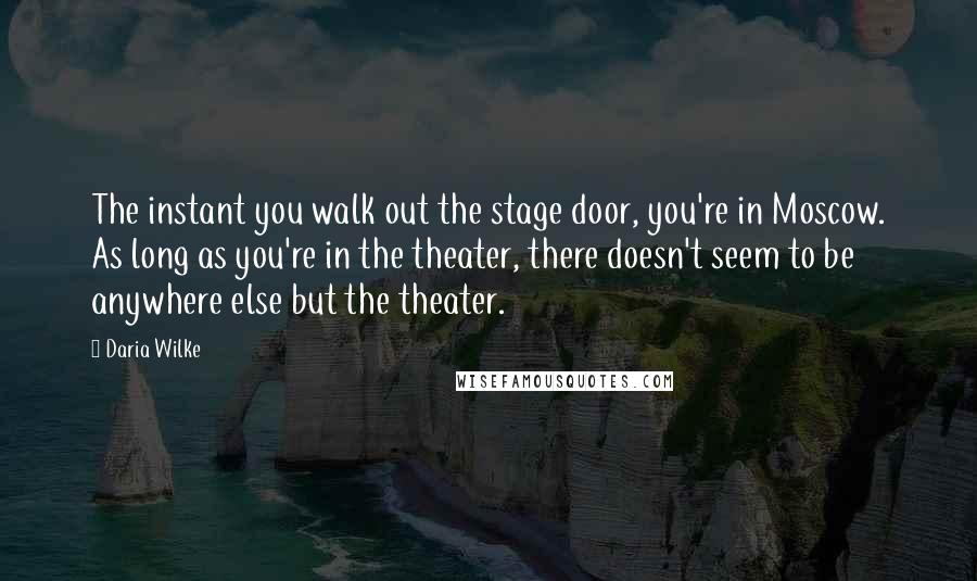 Daria Wilke Quotes: The instant you walk out the stage door, you're in Moscow. As long as you're in the theater, there doesn't seem to be anywhere else but the theater.