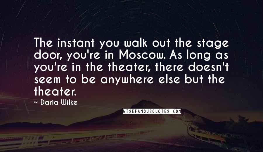 Daria Wilke Quotes: The instant you walk out the stage door, you're in Moscow. As long as you're in the theater, there doesn't seem to be anywhere else but the theater.