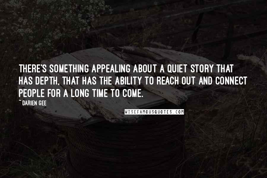 Darien Gee Quotes: There's something appealing about a quiet story that has depth, that has the ability to reach out and connect people for a long time to come.