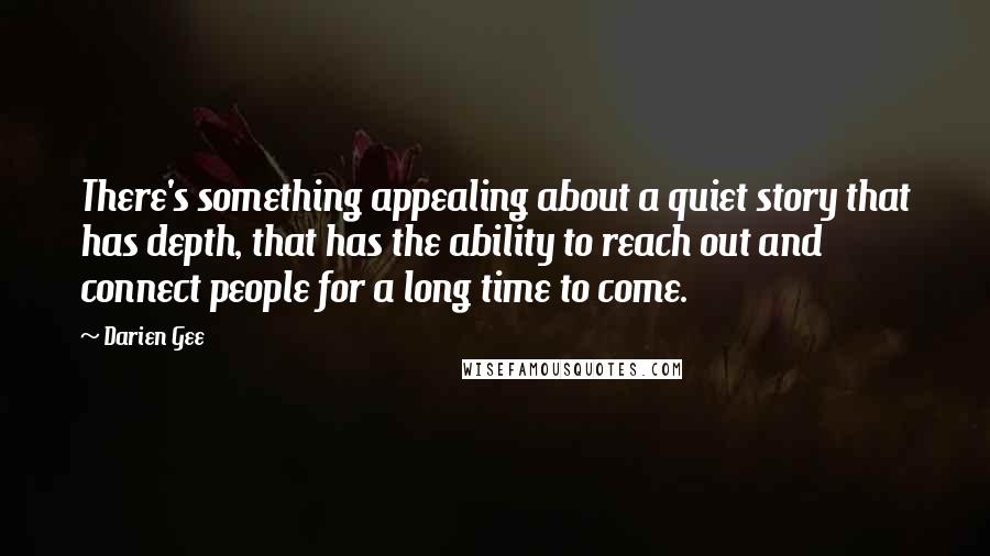 Darien Gee Quotes: There's something appealing about a quiet story that has depth, that has the ability to reach out and connect people for a long time to come.