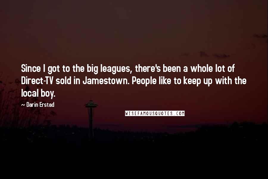 Darin Erstad Quotes: Since I got to the big leagues, there's been a whole lot of Direct-TV sold in Jamestown. People like to keep up with the local boy.