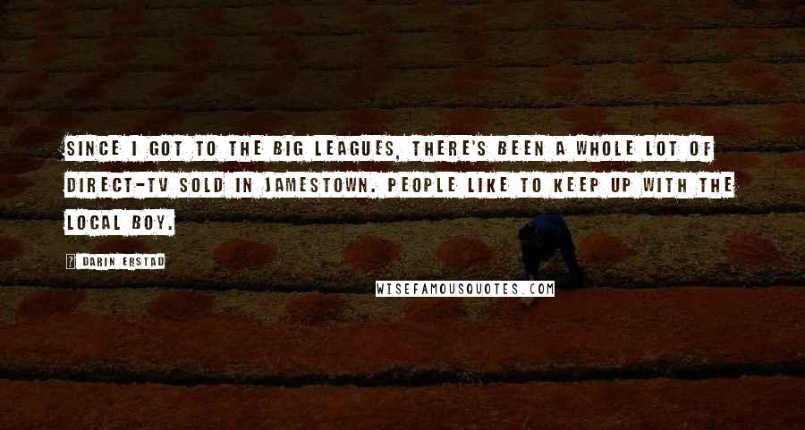 Darin Erstad Quotes: Since I got to the big leagues, there's been a whole lot of Direct-TV sold in Jamestown. People like to keep up with the local boy.