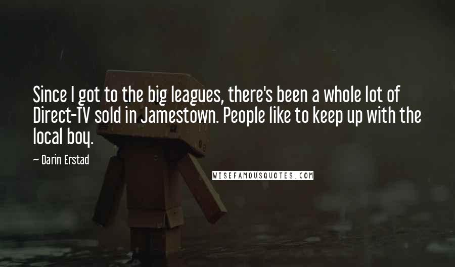 Darin Erstad Quotes: Since I got to the big leagues, there's been a whole lot of Direct-TV sold in Jamestown. People like to keep up with the local boy.