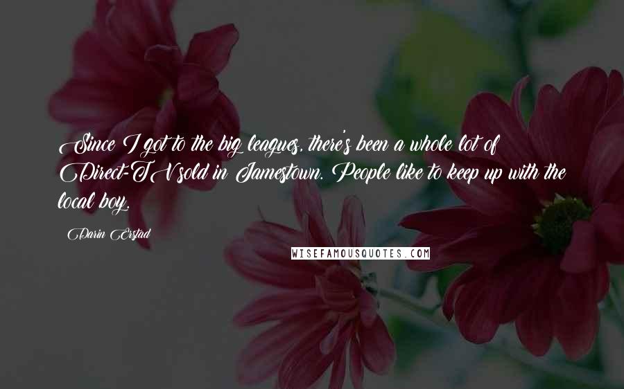 Darin Erstad Quotes: Since I got to the big leagues, there's been a whole lot of Direct-TV sold in Jamestown. People like to keep up with the local boy.