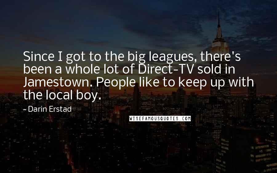 Darin Erstad Quotes: Since I got to the big leagues, there's been a whole lot of Direct-TV sold in Jamestown. People like to keep up with the local boy.