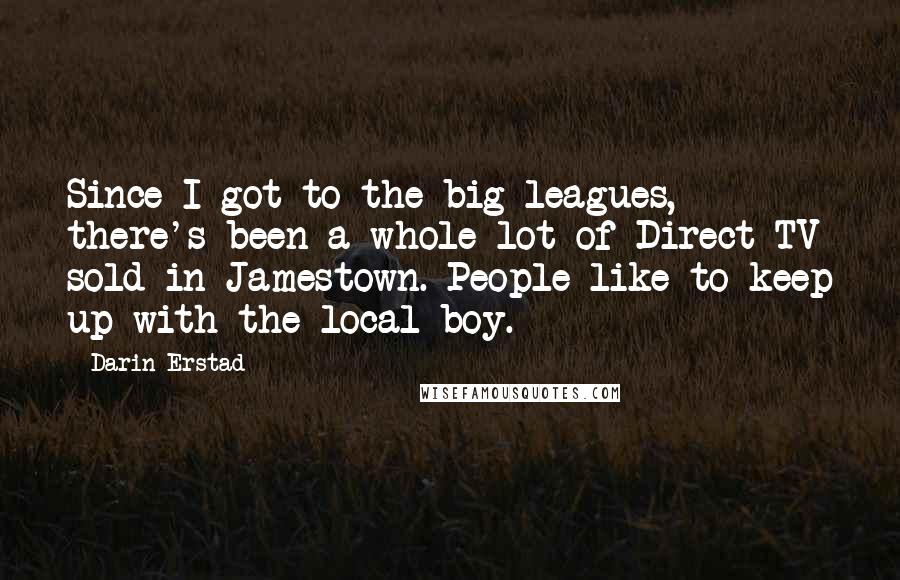 Darin Erstad Quotes: Since I got to the big leagues, there's been a whole lot of Direct-TV sold in Jamestown. People like to keep up with the local boy.