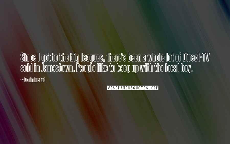 Darin Erstad Quotes: Since I got to the big leagues, there's been a whole lot of Direct-TV sold in Jamestown. People like to keep up with the local boy.