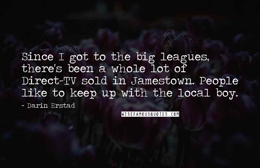 Darin Erstad Quotes: Since I got to the big leagues, there's been a whole lot of Direct-TV sold in Jamestown. People like to keep up with the local boy.