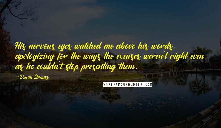 Darin Strauss Quotes: His nervous eyes watched me above his words, apologizing for the ways the excuses weren't right even as he couldn't stop presenting them.